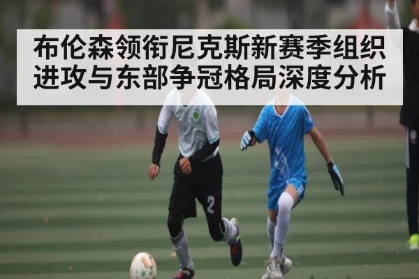 布伦森领衔尼克斯新赛季组织进攻与东部争冠格局深度分析