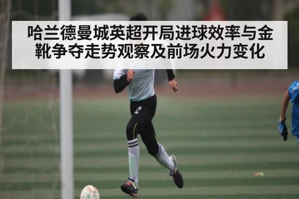 哈兰德曼城英超开局进球效率与金靴争夺走势观察及前场火力变化